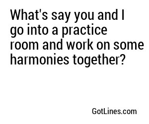 What's say you and I go into a practice room and work on some harmonies together?
