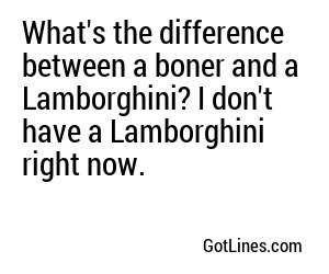 What's the difference between a boner and a Lamborghini? I don't have a Lamborghini right now.
