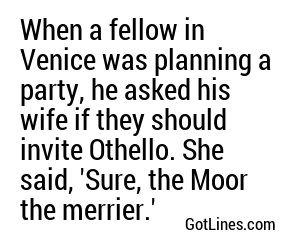 When a fellow in Venice was planning a party, he asked his wife if they should invite Othello. She said, 'Sure, the Moor the merrier.'
