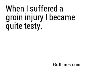 When I suffered a groin injury I became quite testy.
