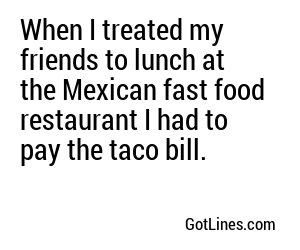 When I treated my friends to lunch at the Mexican fast food restaurant I had to pay the taco bill.
