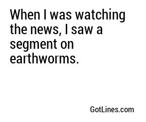 When I was watching the news, I saw a segment on earthworms.
