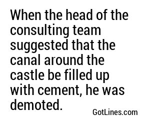 When the head of the consulting team suggested that the canal around the castle be filled up with cement, he was demoted.
