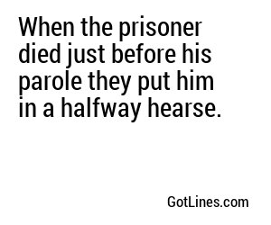 When the prisoner died just before his parole they put him in a halfway hearse.
