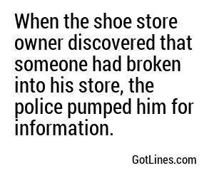 When the shoe store owner discovered that someone had broken into his store, the police pumped him for information.
