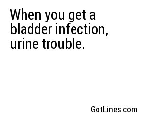 When you get a bladder infection, urine trouble.
