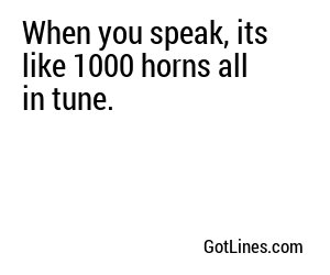 When you speak, its like 1000 horns all in tune.
