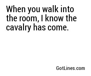 When you walk into the room, I know the cavalry has come.
