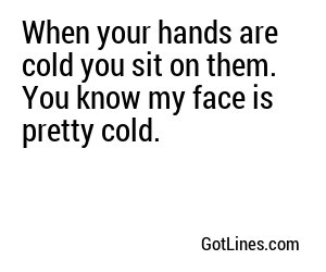 When your hands are cold you sit on them. You know my face is pretty cold.
