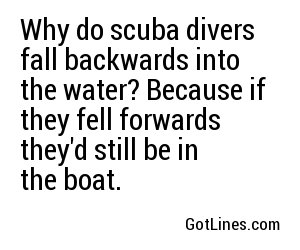 Why do scuba divers fall backwards into the water? Because if they fell forwards they'd still be in the boat.
