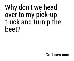 Why don't we head over to my pick-up truck and turnip the beet?
