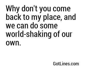 Why don't you come back to my place, and we can do some world-shaking of our own.
