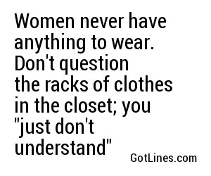 Women never have anything to wear. Don't question the racks of clothes in the closet; you "just don't understand"