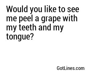 Would you like to see me peel a grape with my teeth and my tongue?
