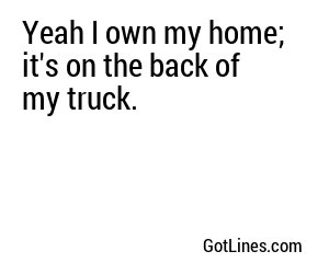 Yeah I own my home; it's on the back of my truck.
