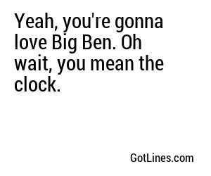 Yeah, you're gonna love Big Ben. Oh wait, you mean the clock.
