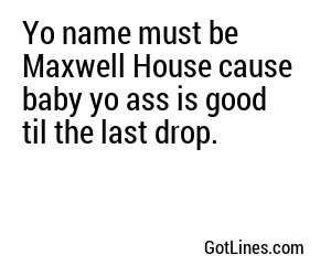 Yo name must be Maxwell House cause baby yo ass is good til the last drop.
