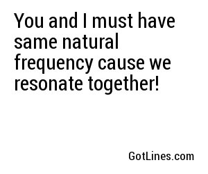 You and I must have same natural frequency cause we resonate together!
