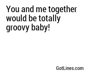 You and me together would be totally groovy baby!
