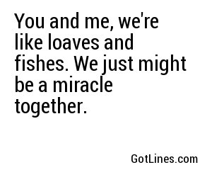 You and me, we're like loaves and fishes. We just might be a miracle together.
