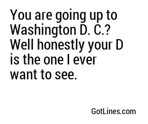 You are going up to Washington D. C.? Well honestly your D is the one I ever want to see.
