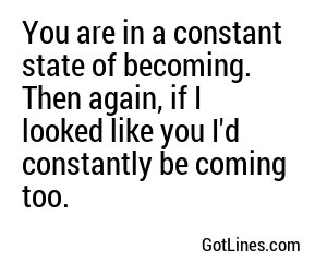 You are in a constant state of becoming. Then again, if I looked like you I'd constantly be coming too.
