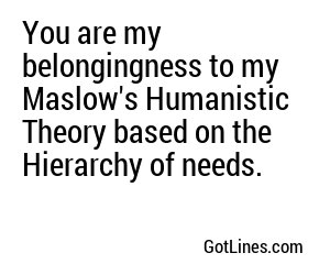 You are my belongingness to my Maslow's Humanistic Theory based on the Hierarchy of needs.
