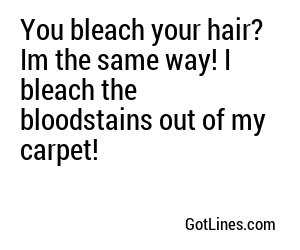 You bleach your hair? Im the same way! I bleach the bloodstains out of my carpet!
