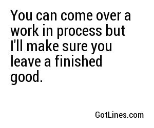 You can come over a work in process but I'll make sure you leave a finished good.