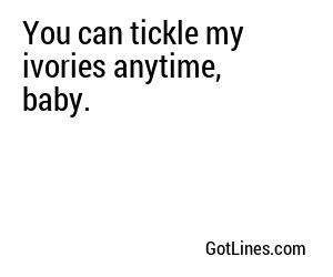 You can tickle my ivories anytime, baby.
