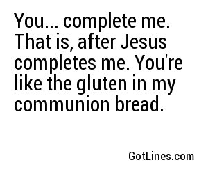 You... complete me. That is, after Jesus completes me. You're like the gluten in my communion bread.
