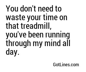 You don't need to waste your time on that treadmill, you've been running through my mind all day.
