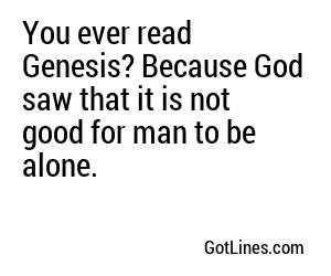 You ever read Genesis? Because God saw that it is not good for man to be alone.
