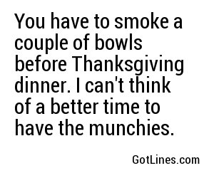 You have to smoke a couple of bowls before Thanksgiving dinner. I can't think of a better time to have the munchies.
