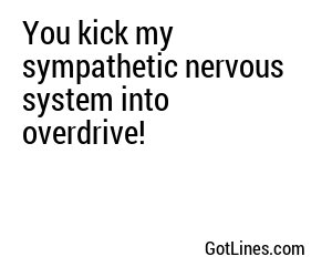 You kick my sympathetic nervous system into overdrive!
