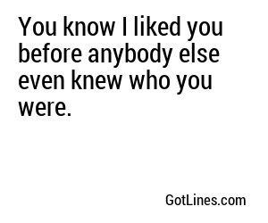 You know I liked you before anybody else even knew who you were.
