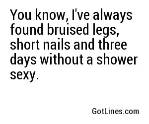 You know, I've always found bruised legs, short nails and three days without a shower sexy.
