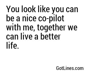 You look like you can be a nice co-pilot with me, together we can live a better life.
