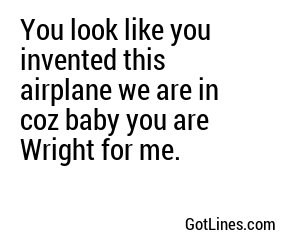 You look like you invented this airplane we are in coz baby you are Wright for me.
