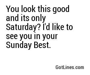 You look this good and its only Saturday? I'd like to see you in your Sunday Best.
