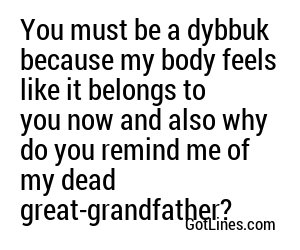 You must be a dybbuk because my body feels like it belongs to you now and also why do you remind me of my dead great-grandfather?
