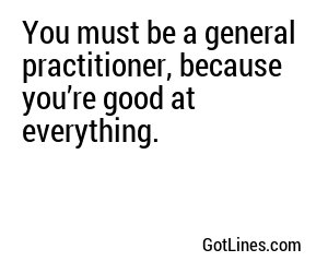 You must be a general practitioner, because you’re good at everything.
