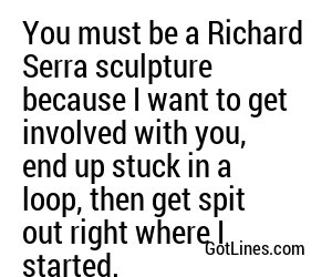 You must be a Richard Serra sculpture because I want to get involved with you, end up stuck in a loop, then get spit out right where I started.
