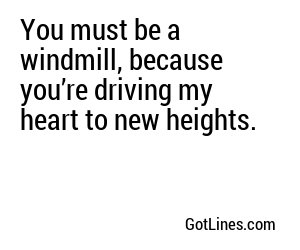 You must be a windmill, because you’re driving my heart to new heights.
