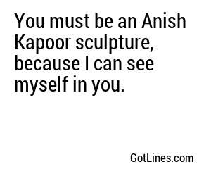 You must be an Anish Kapoor sculpture, because I can see myself in you.
