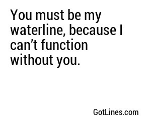 You must be my waterline, because I can’t function without you.
