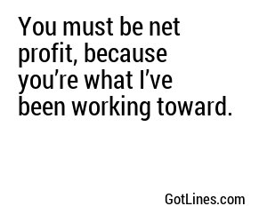 You must be net profit, because you’re what I’ve been working toward.
