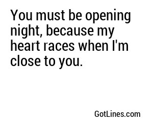 You must be opening night, because my heart races when I'm close to you.
