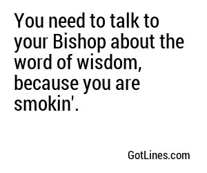 You need to talk to your Bishop about the word of wisdom, because you are smokin'.
