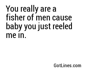 You really are a fisher of men cause baby you just reeled me in.
